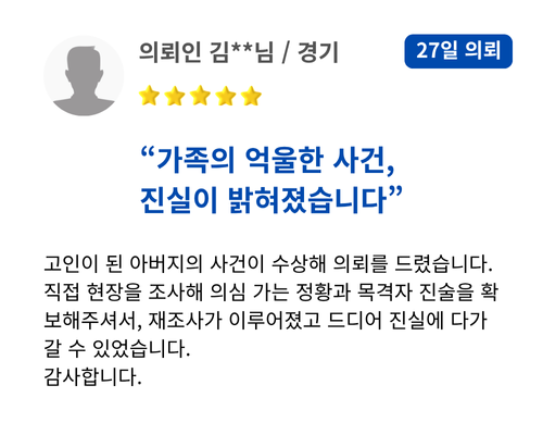 가족의 억울한 사건, 진실이 밝혀졌습니다. 고인이 된 아버지의 사건이 수상해 의뢰를 드렸습니다. 직접 현장을 조사해 의심 가는 정황과 목격자 진술을 확보해주셔서, 재조사가 이루어졌고 드디어 진실에 다가갈 수 있었습니다. 감사합니다.