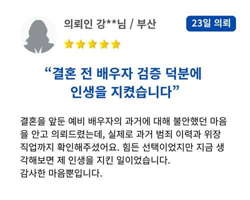 결혼 전 배우자 검증 덕분에 인생을 지켰습니다 결혼을 앞둔 예비 배우자의 과거에 대해 불안했던 마음을 안고 의뢰드렸는데, 실제로 과거 범죄 이력과 위장 직업까지 확인해주셨어요. 힘든 선택이었지만 지금 생각해보면 제 인생을 지킨 일이었습니다. 감사한 마음뿐입니다.