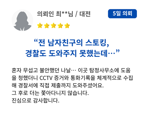 전 남자친구의 스토킹, 경찰도 도와주지 못했는데… 혼자 무섭고 불안했던 나날… 이곳 탐정사무소에 도움을 청했더니 CCTV 증거와 통화기록을 체계적으로 수집해 경찰서에 직접 제출까지 도와주셨어요. 그 후로 더는 쫓아다니지 않습니다. 진심으로 감사합니다.